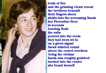 bolts of fire
and the grinning clown reveal
the brethren beneath
their fingers shoot
shafts into the screaming Sarah
her Florentine floor
in seconds
burning flesh
the exits
poured into the room
they had been let in
on a given signal
Sarah whirled round
above the cowed revellers
'bring the victims'
Sarah was roughly grabbed
herded into the centre
she found herself